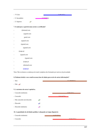 - 3º Ciclo:                                                            7 (58,33 %)

- E. Secundário:                             3 (25,00 %)

- E. Superior:              0


7. E-mail para o qual devemos enviar o certificado?

- pedroimelo@hotmail.com

- carlos.gomes.c@gamil.com

- cpdeducativo@gmail.com

- silvifilipe1@gmail.com

- sandra.ctx@gmail.com

- susanamontez@gmail.com

- nfilipe@sapo.pt

- anavazao@gmail.com

- anasequeirafilipe@gmail.com

- duartefamalva@sapo.pt

- criss.beljunior@hotmail.com

- tic.clau.garcia@sapo.pt

Nota: Não revelamos os endereços de email completos dos formando por motivos de privacidade.


8. Podemos incluir o seu e-mail na nossa base de dados para envio de outras informações?

- Sim:                                                                                 12 (100,00 %)

- Não:    0


9. A estrutura do curso é apelativa.

- Concordo totalmente:                                                                 7 (58,33 %)

- Concordo:                                                              5 (41,67 %)

- Não concordo nem discordo:             0

- Discordo:                              0

- Discordo totalmente:                   0


10. A quantidade de atividades pedidas é adequada ao tempo disponível.

- Concordo totalmente:                                          4 (33,33 %)

- Concordo:                                                                                8 (66,67 %)




                                                                                                         147
 