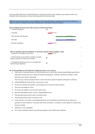 -Acho que poderia (deveria) ser disponibilizada uma sessão presencial de carater facultativo para podermos falar com a
 formadora onde colocaríamos as nossas dúvidas/questões de forma mais direta.


Nota: Por interesse da mestranda o curso de Blogger e Wix foram adicionadas 3 questões extra (14a, 20a e 20b) com o
intuito de sondar os formando e obter mais informação para a realização de futuras formações.


20a. Os módulos deveriam estar todos acessíveis no inicio da formação
 - Concordo totalmente:                                       0

  - Concordo:                                                           1 (8,33 %)

  - Não concordo nem discordo:                                                                     5 (41,67 %)

  - Discordo:                                                                                      5 (41,67 %)

  - Discordo totalmente:                                                1 (8,33 %)




  20b. Se respondeu concordo totalmente ou concordo à questão anterior, indique a razão
  - Explorava os conteúdos ao meu ritmo:                        1 (8,33 %)

  - Existem alturas em que realizo as tarefas com maior
                                                                    0
  rapidez e gostaria de continuar de imediato:

  - Normalmente desinteresso-me se os conteúdos não
                                                                    0
  estiverem logo disponíveis:



14a. Se não participou na web-conference, indique por favor o ou os motivos
     •   Infelizmente a formação decorreu no final do período letivo e não foi fácil arranjar disponibilidade para dedicar à
          elaboração do blog (neste caso). Depois de reuniões de preparação, avaliações, reuniões de avaliação e outras
          burocracias não é fácil ter disposição...
          Parece-me que o mês de realização não foi o mais conveniente, apesar do tempo de realização ser suficiente.
     •    Indisponibilidade de tempo devido a serviço para a escola
     •    Nos dias da conferencia encontrava- a dar formação uma vez que dou aulas de pintura.
     •    Não senti necessidade de o fazer.
     •    Por motivos de trabalho, visto que tenho aulas à noite.
     •    Não senti dificuldades/duvidas e não tive disponibilidade no dia.
     •    Não participei porque leciono aulas no período noturno.
     •    Não participei porque estava a leccionar à noite.
     •    Como tinha ido a um velório a Casével(falecimento do meu tio Guilherme) infelizmente foi-me impossível
          participar na Web-conference. Até porque tinha muita curiosidade e a atividade era muito apelativa. Fica para uma
          próxima atividade
     •    problemas no meu computador
     •    Por se terem realizado a horas em que tinha que preparar os meus filhos para se deitarem.




                                                                                                                          152
 