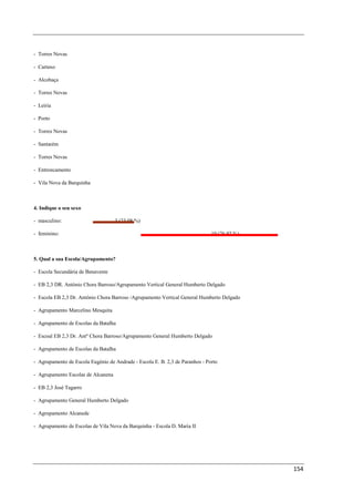 - Torres Novas

- Cartaxo

- Alcobaça

- Torres Novas

- Leiria

- Porto

- Torres Novas

- Santarém

- Torres Novas

- Entroncamento

- Vila Nova da Barquinha



4. Indique o seu sexo

- masculino:                        3 (23,08 %)

- feminino:                                                                   10 (76,92 %)



5. Qual a sua Escola/Agrupamento?

- Escola Secundária de Benavente

- EB 2,3 DR. António Chora Barroso/Agrupamento Vertical General Humberto Delgado

- Escola EB 2,3 Dr. António Chora Barroso /Agrupamento Vertical General Humberto Delgado

- Agrupamento Marcelino Mesquita

- Agrupamento de Escolas da Batalha

- Escoal EB 2,3 Dr. Antº Chora Barroso/Agrupamento General Humberto Delgado

- Agrupamento de Escolas da Batalha

- Agrupamento de Escola Eugénio de Andrade - Escola E. B. 2,3 de Paranhos - Porto

- Agrupamento Escolas de Alcanena

- EB 2,3 José Tagarro

- Agrupamento General Humberto Delgado

- Agrupamento Alcanede

- Agrupamento de Escolas de Vila Nova da Barquinha - Escola D. Maria II




                                                                                             154
 
