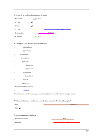 6. No caso de ser professor indique o grau de ensino:

- Pré-escolar:                     1 (7,69 %)

- 1º Ciclo:                  0

- 2º Ciclo:                  0

- 3º Ciclo:                                                           7 (53,85 %)

- E. Secundário:                                      4 (30,77 %)

- E. Superior:                     1 (7,69 %)



7. E-mail para o qual devemos enviar o certificado?

- carlos.gomes.c@gmail.com

- cpdeducativo@gmail.com

- imljesus@gmail.com

- sandra.ctx@gmail.com

- anavazao@gmail.com

- proflidiacabeleira@gmail.com

- anasequeirafilipe@gmail.com

- anabelafmota@gmail.com

- salvador.augusto@gmail.com

- ervadaninha1@iol.pt

- silvifilipe1@gmail.com

- Cristina Isabel Patrício Gomes

- tic.clau.garcia@sapo.pt

Nota: Não foram revelados os endereços de email completos dos formando por motivos de privacidade.



8. Podemos incluir o seu e-mail na nossa base de dados para envio de outras informações?

- Sim:                                                                                 13 (100,00 %)

- Não:    0



9. A estrutura do curso é apelativa.

- Concordo totalmente:                                                        6 (46,15 %)

- Concordo:                                                                         7 (53,85 %)




                                                                                                       155
 