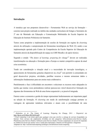 Introdução


A temática que nos propomos desenvolver - Ferramentas Web ao serviço da formação –
consiste num projeto realizado no âmbito das unidades curriculares de Estágio e Seminário do
2º ano de Mestrado em Educação e Comunicação Multimédia da Escola Superior de
Educação do Instituto Politécnico de Santarém.

Temos como propósito a implementação de sessões de formação em regime de elearning
através da utilização e autopromoção de ferramentas tecnológicas da Web 2.0, sendo a sua
implementação apoiada pelo Centro de Competências da Escola Superior de Educação de
Santarém através da disponibilização de espaço no LMS Moodle e de apoio técnico.

Segundo o estudo “The future of learning: preparing for change” 2 devem ser realizadas
transformações na educação e formação para a Europa se manter competitiva apesar da atual
crise económica.

Tendo em consideração a situação atual e a necessidade de inovação tecnológica, o
aparecimento de ferramentas gratuitas disponíveis na cloud 3 vem permitir à comunidade em
geral desenvolver projetos, atividades, partilhar recursos e mesmo armazenar dados e
informações fundamentais para um ensino mais colaborativo.

Paralelamente e face à dificuldade em encontrar e selecionar os recursos mais adequados às
tarefas que muitas vezes pretendemos realizar pareceu-nos viável desenvolver formação em
algumas das ferramentas da Web de uma forma sequencial e, se possível integrada.

Fatores como a economia e gestão do tempo representam hodiernamente um importante papel
na seleção da formação. O elearning em modo de autoformação conjuga portanto as
vantagens de apresentar temáticas relevantes e atuais com a possibilidade de uma



2
   (Redecker, et al., The Future of Learning: Preparing for Change, 2011 – Disponível em
http://ftp.jrc.es/EURdoc/JRC66836.pdf)
3
  Cloud computing é um termo geral para qualquer coisa que envolve a entrega de serviços hospedados na
Internet. Estes serviços são amplamente divididos em três categorias: Infra-estrutura-como-Service (IaaS),
Plataforma-como-Service (PaaS) e Software-como-Service (SaaS). O nome computação em nuvem foi inspirado
no símbolo de nuvem que muitas vezes é usado para representar a Internet em fluxogramas e diagramas.
Adaptado de: http://searchcloudcomputing.techtarget.com/definition/cloud-computing

                                                                                                        1
 
