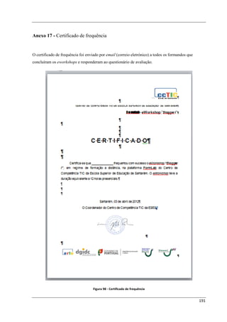 Anexo 17 - Certificado de frequência


O certificado de frequência foi enviado por email (correio eletrónico) a todos os formandos que
concluíram os eworkshops e responderam ao questionário de avaliação.




                                   Figura 98 - Certificado de frequência


                                                                                                  191
 