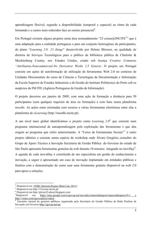aprendizagem flexível, segundo a disponibilidade (temporal e espacial) ao ritmo de cada
formando e a custos mais reduzidos face ao ensino presencial 4.

Em Portugal existem alguns projetos nesta área nomeadamente “23 coisas@INCITE 5” que é
uma adaptação para a realidade portuguesa e para um conjunto heterogéneo de participantes,
do plano “Learning 2.0: 23 things” desenvolvido por Helene Blowers, na qualidade de
diretora de Serviços Tecnológicos para o público da biblioteca pública de Charlotte &
Mecklenburg County, nos Estados Unidos, criado sob licença Creative Commons
“Attribution-Noncommercial-No Derivative Works 2.5 Generic. O projeto em Portugal
consiste em ações de autoformação de utilização de ferramentas Web 2.0 no contexto de
Unidades Documentais do curso de Ciências e Tecnologias da Documentação e Informação
da Escola Superior de Estudos Industriais e de Gestão do Instituto Politécnico do Porto sob os
auspícios da INCITE (Agência Portuguesa de Gestão de Informação).

O projeto decorreu em janeiro de 2009, com uma ação de formação a distância para 50
participantes (sem qualquer requisito de área ou formação) e com base numa plataforma
moodle. As ações eram orientadas com recurso a várias ferramentas eletrónicas entre elas a
plataforma de eLearning (http://moodle.incite.pt).

A um nível mais global identificámos o projeto como Learning 2.0 6 que consiste num
programa internacional de autoaprendizagem pela exploração das ferramentas e que deu
origem ao programa que referi anteriormente. A “Caixa de Ferramentas Sociais” 7 é outro
projeto idêntico e consiste numa espécie de workshop onde Álvaro Gregório, consultor do
Grupo de Apoio Técnico à Inovação Secretaria de Gestão Pública do Governo do estado de
São Paulo apresenta ferramentas gratuitas da web durante 10 minutos integrado no inovDay 8.
A agenda de cada inovaDay é constituída de um especialista em gestão do conhecimento e
inovação, a seguir é apresentado um caso de inovação implantado em entidades públicas e
finaliza com a demonstração de como usar uma ferramenta gratuita disponível na web 2.0
para apoio a soluções.



4
  Disponível em (NMC Horizon Project Short List, 2011)
5
  Disponível em http://23coisas.incite.pt/
6
  Disponível em http://plcmcl2-about.blogspot.com/
7
 Disponível    em       https://sites.google.com/a/igovsp.net/inovaday/materialdeapoio/materialdeapoio10-1 e
http://vimeo.com/igovexplica/videos
8
  Encontro mensal de gestores públicos organizado pela Secretaria de Gestão Pública da Rede Paulista de
Inovação em Governo http://igovsp.net/sp/

                                                                                                          2
 