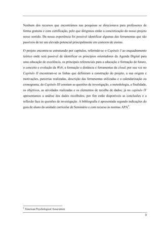 Nenhum dos recursos que encontrámos nas pesquisas se direcionava para professores de
forma gratuita e com certificação, pelo que dirigimos então a concretização do nosso projeto
nesse sentido. Da nossa experiência foi possível identificar algumas das ferramentas que são
passíveis de ter um elevado potencial principalmente em contexto de ensino.

O projeto encontra-se estruturado por capítulos, referindo-se o Capítulo I ao enquadramento
teórico onde será passível de identificar os princípios orientadores da Agenda Digital para
uma educação de excelência, os principais referenciais para a educação e formação do futuro,
o conceito e evolução da Web, a formação a distância e ferramentas da cloud; por sua vez no
Capítulo II encontram-se as linhas que definiram a construção do projeto, a sua origem e
motivações, parcerias realizadas, descrição das ferramentas utilizadas e a calendarização ou
cronograma; do Capítulo III constam as questões de investigação, a metodologia, a finalidade,
os objetivos, as atividades realizadas e os elementos de recolha de dados; já no capítulo IV
apresentamos a análise dos dados recolhidos; por fim estão disponíveis as conclusões e a
reflexão face às questões de investigação. A bibliografia é apresentada segundo indicações do
guia de aluno da unidade curricular de Seminário e com recurso às normas APA 9.




9
    American Psychological Association

                                                                                           3
 
