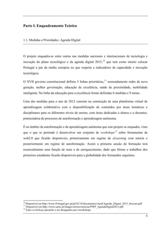 Parte I. Enquadramento Teórico


1.1. Medidas e Prioridades: Agenda Digital



O projeto enquadra-se entre outras nas medidas nacionais e internacionais de tecnologia e
inovação do plano tecnológico e da agenda digital 2015, 10 que tem como intuito colocar
Portugal a par da média europeia no que respeita a indicadores de capacidade e inovação
tecnológica.

O XVII governo constitucional definiu 5 linhas prioritárias, 11 nomeadamente redes de nova
geração, melhor governação, educação de excelência, saúde de proximidade, mobilidade
inteligente. Na linha da educação para a excelência foram definidas 6 medidas e 9 metas.

Uma das medidas para o ano de 2012 consiste na construção de uma plataforma virtual de
aprendizagem colaborativa com a disponibilização de conteúdos por áreas temáticas e
disciplinares para os diferentes níveis de ensino, com áreas dedicadas a alunos e a docentes,
potenciadora de processos de autoformação e aprendizagem autónoma.

É no âmbito da autoformação e da aprendizagem autónoma que este projeto se enquadra, visto
que o que se pretende é desenvolver um conjunto de workshops 12 sobre ferramentas da
web2.0 que ficarão disponíveis, primeiramente em regime de eLearning com tutoria e
posteriormente em regime de autoformação. Assim a primeira sessão de formação terá
essencialmente uma função de teste e de enriquecimento, dado que fóruns e trabalhos dos
primeiros estudantes ficarão disponíveis para a globalidade dos formandos seguintes.




10
   Disponível em http://www.Portugal.gov.pt/pt/GC18/documentos/meid/Agenda_Digital_2015_brocura.pdf
11
   Disponível em http://www.umic.pt/images/stories/noticias/PWP_AgendaDigital2015.pdf
12
   Estes workshops passarão a ser designados por eworkshops

                                                                                                      5
 