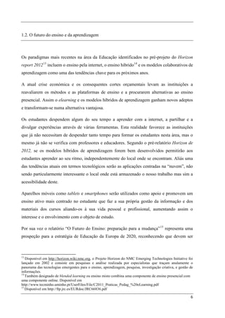 1.2. O futuro do ensino e da aprendizagem



Os paradigmas mais recentes na área da Educação identificados no pré-projeto do Horizon
report 2012 13 incluem o ensino pela internet, o ensino hibrido 14 e os modelos colaborativos de
aprendizagem como uma das tendências chave para os próximos anos.

A atual crise económica e os consequentes cortes orçamentais levam as instituições a
reavaliarem os métodos e as plataformas de ensino e a procurarem alternativas ao ensino
presencial. Assim o elearning e os modelos híbridos de aprendizagem ganham novos adeptos
e transformam-se numa alternativa vantajosa.

Os estudantes despendem algum do seu tempo a aprender com a internet, a partilhar e a
divulgar experiências através de várias ferramentas. Esta realidade favorece as instituições
que já não necessitam de despender tanto tempo para formar os estudantes nesta área, mas o
mesmo já não se verifica com professores e educadores. Segundo o pré-relatório Horizon de
2012, se os modelos híbridos de aprendizagem forem bem desenvolvidos permitirão aos
estudantes aprender ao seu ritmo, independentemente do local onde se encontram. Aliás uma
das tendências atuais em termos tecnológicos serão as aplicações centradas na “nuvem”, não
sendo particularmente interessante o local onde está armazenado o nosso trabalho mas sim a
acessibilidade deste.

Aparelhos móveis como tablets e smartphones serão utilizados como apoio e promovem um
ensino ativo mais centrado no estudante que faz a sua própria gestão da informação e dos
materiais dos cursos aliando-os à sua vida pessoal e profissional, aumentando assim o
interesse e o envolvimento com o objeto de estudo.

Por sua vez o relatório “O Futuro do Ensino: preparação para a mudança” 15 representa uma
prospeção para a estratégia de Educação da Europa de 2020, reconhecendo que devem ser



13
   Disponível em http://horizon.wiki.nmc.org, o Projeto Horizon do NMC Emerging Technologies Initiative foi
lançado em 2002 e consiste em pesquisas e análise realizada por especialistas que traçam anulamente o
panorama das tecnologias emergentes para o ensino, aprendizagem, pesquisa, investigação criativa, e gestão de
informações.
14
   Também designado de blended learning ou ensino misto combina uma componente de ensino presencial com
uma componente online. Disponível em
http://www.tecminho.uminho.pt/UserFiles/File/C2011_Praticas_Pedag_%20eLearning.pdf
15
   Disponível em http://ftp.jrc.es/EURdoc/JRC66836.pdf

                                                                                                           6
 