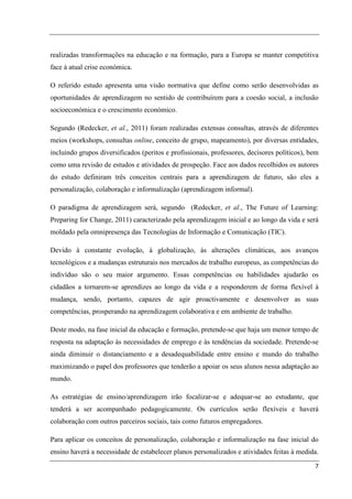realizadas transformações na educação e na formação, para a Europa se manter competitiva
face à atual crise económica.

O referido estudo apresenta uma visão normativa que define como serão desenvolvidas as
oportunidades de aprendizagem no sentido de contribuírem para a coesão social, a inclusão
socioeconómica e o crescimento económico.

Segundo (Redecker, et al., 2011) foram realizadas extensas consultas, através de diferentes
meios (workshops, consultas online, conceito de grupo, mapeamento), por diversas entidades,
incluindo grupos diversificados (peritos e profissionais, professores, decisores políticos), bem
como uma revisão de estudos e atividades de prospeção. Face aos dados recolhidos os autores
do estudo definiram três conceitos centrais para a aprendizagem de futuro, são eles a
personalização, colaboração e informalização (aprendizagem informal).

O paradigma de aprendizagem será, segundo (Redecker, et al., The Future of Learning:
Preparing for Change, 2011) caracterizado pela aprendizagem inicial e ao longo da vida e será
moldado pela omnipresença das Tecnologias de Informação e Comunicação (TIC).

Devido à constante evolução, à globalização, às alterações climáticas, aos avanços
tecnológicos e a mudanças estruturais nos mercados de trabalho europeus, as competências do
indivíduo são o seu maior argumento. Essas competências ou habilidades ajudarão os
cidadãos a tornarem-se aprendizes ao longo da vida e a responderem de forma flexível à
mudança, sendo, portanto, capazes de agir proactivamente e desenvolver as suas
competências, prosperando na aprendizagem colaborativa e em ambiente de trabalho.

Deste modo, na fase inicial da educação e formação, pretende-se que haja um menor tempo de
resposta na adaptação às necessidades de emprego e às tendências da sociedade. Pretende-se
ainda diminuir o distanciamento e a desadequabilidade entre ensino e mundo do trabalho
maximizando o papel dos professores que tenderão a apoiar os seus alunos nessa adaptação ao
mundo.

As estratégias de ensino/aprendizagem irão focalizar-se e adequar-se ao estudante, que
tenderá a ser acompanhado pedagogicamente. Os currículos serão flexíveis e haverá
colaboração com outros parceiros sociais, tais como futuros empregadores.

Para aplicar os conceitos de personalização, colaboração e informalização na fase inicial do
ensino haverá a necessidade de estabelecer planos personalizados e atividades feitas à medida.
                                                                                              7
 