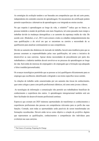 As estratégias de avaliação tendem a ser baseadas em competências que são até certo ponto,
independentes do conteúdo concreto de aprendizagem. Os mecanismos de certificação podem
permitir experiências e alternativas de aprendizagem a ser integrada no ensino escolar.

No que respeita à aprendizagem ao longo da vida, o relatório 16 indica que no futuro, as
pessoas tenderão a mudar de profissão com mais frequência, tal como passarão mais tempo a
trabalhar devido às mudanças demográficas e ao aumento da esperança média de vida. De
acordo com (Redecker, et al., 2011) será comum a todos os cidadãos independentemente das
suas qualificações e do nível em que se encontram na carreira a necessidade de se
qualificarem para atualizar continuamente as suas competências.

Devido ao aumento das dinâmicas do mercado de trabalho, haverá uma tendência para que as
pessoas assumam as responsabilidades pelas suas qualificações, tal como a iniciativa de
desenvolver as suas carreiras. Apesar destas necessidades de procedimento por parte dos
trabalhadores a indústria também deverá envolver-se no processo de aprendizagem ao longo
da vida. Será então do interesse do empregador e do empregado que a formação seja adequada
e feita à medida (personalizada).

Os avanços tecnológicos permitirão que as pessoas se (re) qualifiquem eficientemente para os
empregos que escolherem, identificando e dirigindo o seu treino específico nesse sentido.

As relações de trabalho serão caracterizadas por um aumento das trocas de conhecimento,
quer entre colegas e pares com perfis profissionais idênticos, tal como entre jovens e idosos.

As tecnologias de informação e comunicação irão permitir aos trabalhadores beneficiar do
conhecimento e experiência dos outros. A aprendizagem intergeracional também será um
fator facilitador do desenvolvimento profissional contínuo.

Espera-se que existam em 2025 inúmeras oportunidades de transformar os conhecimentos e
experiências profissionais das pessoas em competências relevantes para os perfis das suas
funções. Contudo, nem todas as oportunidades serão passíveis de serem transformadas em
formações reconhecidas. Deverá então ter-se como objetivo a criação de portfólios digitais
que representem as qualificações, conhecimentos e competências dos indivíduos para
evoluírem nas suas carreiras.



16
     The Future of Learning: Preparing for Change

                                                                                                 9
 