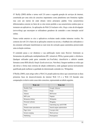 O’ Reilly (2005) define o termo web 2.0 como a segunda geração de serviços de internet,
constituída por uma série de conceitos importantes como plataforma sem fronteiras rígidas
mas com um núcleo de onde distam vários princípios padrão. Uma característica
diferenciadora consiste no facto de os sites terem perdido a sua característica estática para se
tornarem em aplicativos. As aplicações da Web 2.0 incluem wikis, blogs e sites de divulgação
(networking) que encorajam os utilizadores geradores de conteúdo a uma interação social
online.

Numa versão anterior os sites e aplicativos evoluíam sendo criadas inúmeras versões. No
contexto da web 2.0 o facto de as aplicações estarem na nuvem, o feedback dos utilizadores e
da constante utilização transformam-se num teste de correção quase automática promovendo
uma evolução continua.

O conteúdo passa a ser dinâmico e sua publicação muito mais flexível. Entretanto as
ferramentas de publicação multiplataforma (PC, telemóvel, PDAs,) geram poder e eficiência.
Qualquer utilizador pode gerar conteúdo (ex.YouTube), classificá-lo e editá-lo usando
formatos como RSS (Really Simple Syndication) (ex. Netvibes). Surgem também as wikis que
são talvez a forma mais extrema de edição colaborativa, onde qualquer pessoa teoricamente
qualificada pode melhorar a qualidade de determinado conteúdo (ex. Wikipedia).

O’Reilly (2005), num artigo sobre a Web 2.0, propõe palavras-chave que caracterizam as duas
primeiras fases de desenvolvimento da internet Web 1.0 e a Web 2.0 fazendo uma
comparação evolutiva entre esses dois conceitos, representada na tabela seguinte.

                             Web 1.0                              Web 2.0
              Double Click                        Google Adsense
              Ofoto                               Flickr
              Akamai                              BitTorrent
              MP3.com                             Napster
              Britannica Online                   Wikipedia
              Personal websites                   Blogging
              Evite                               Upcoming org. and EVDB
              Domain name speculation             Search engine optimization
              Page views                          Cost per click
              Screen scraping                     Web services
              Publishing                          Participation



                                                                                             11
 