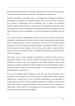 partilha de experiências pessoais e ideias, pelo estabelecimento e desenvolvimento de ligações
com os outros, pelo esclarecimento de dúvidas e consolidação de conhecimentos.

Segundo Levy (2004), as tecnologias atuais e a sua ligação com a linguagem aumentam as
possibilidades de construção da inteligência coletiva, uma vez que favorecem a criação de
novos espaços de interlocução, trocas de informação entre os sujeitos, novos suportes,
registos, memória, partilha de saberes e conhecimentos. Estes suportes que amparam os novos
procedimentos e proveitos do conhecimento, quer sejam no domínio oral, imagético ou escrito
estão à disposição de toda a comunidade, sob a forma de ferramentas, designadas como web
2.0.

Com o intuito de abarcar a aprendizagem realizada com recurso à tecnologia e às relações de
colaboração e partilha a que as ferramentas da web 2.0 estão intrinsecamente ligadas, George
Siemens (2004) desenvolve a teoria do conetivismo. Do ponto de vista do autor podemos
aprender mais com as tecnologias que permitem ligação, colaboração e partilha do que sós.
Estas ferramentas permitem produzir, de uma forma muito simples, materiais didáticos
digitais, em que novas formas de pensar e de produzir estão disponíveis para utilização por
toda uma comunidade.

Numa lógica, cada vez mais acentuada de integração num sistema de ensino, em que a
componente eletrónica, vulgo eLearning, também está presente, seja como apoio às aulas
tradicionais ou mesmo como aulas principais de um sistema integrado, torna-se muito
importante a conceção e produção de materiais didáticos. Para uma aprendizagem efetiva é
necessário produzir materiais de elevada qualidade e de conceção pedagógica efetiva e
direcionada para o seu público-alvo.

Os receios de integração destas tecnologias, muitas das vezes estão relacionados com a
insegurança, com a mudança e com a falta de formação. Segundo Belloni (1998), o papel do
educador levar a evoluir. Isto é, a inovar, a produzir conhecimentos, a criar laboratórios, a
inventar métodos de ensino, a investir na produção de materiais e a incentivar o uso dos novos
média. Neste contexto e segundo este ponto de vista, é necessário levar aos educadores, o
conhecimento efetivo destas novas ferramentas, para que possam produzir os materiais
didáticos necessários à educação dos estudantes.




                                                                                           16
 