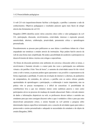 1.4.2 Potencialidades pedagógicas



A web 2.0 veio inquestionavelmente facilitar a divulgação, a partilha e aumentar a rede de
conhecimentos. Objetivos pedagógicos e resultados parecem agora mais fáceis de atingir
através das ferramentas da web 2.0.

Hargadon (2009) identifica assim vários conceitos chave sobre o valor pedagógico da web
2.0., participação, discussão, envolvimentos, criatividade, interesse e expressão pessoal,
autenticidade, abertura, colaboração, proatividade, pensamento crítico e aprendizagem
personalizada.

Precedentemente as pessoas para publicarem as suas ideias e contributos tinham de o fazer
enquadrado nas temáticas e estudos através de instituições. Hoje podem fazê-lo através da
web de uma forma mais simplificada. Há ainda a possibilidade de acederem e participarem no
desenvolvimento de ideias e teorias com colegas e especialistas.

Os fóruns de discussão permitem criar ambientes de conversa e discussão sobre os temas, o
envolvimento é bastante elevado e a maior parte das vezes a participação nos ambientes
virtuais e de partilha é feita “fora de horas”, o aumento da criatividade nunca foi tão visível
como a web o tornou, as pessoas podem agora apresentar o seu portfólio e expressarem-se de
forma organizada e partilhada. O centro da revolução da internet é a abertura, de parâmetros
de computadores, de conteúdos, de software, a partilha com os outros oferece grandes
oportunidades de aprendizagem e participação, a colaboração é muito importante, mas na
prática vêm se poucas recompensas e é difícil de concretizar. A possibilidade de
contribuirmos leva a que nos sintamos menos como audiência passiva e mais como
participantes ativos no processo de mudança do mundo educacional. Dado o elevado número
de dados e informações disponíveis na web, os professores devem indicar o caminho aos
estudantes para que estes consigam discernir sobre o que é verdadeiro e falso e para que estes
desenvolvam pensamento critico, o ensino baseado na web permite a pesquisa sobre
determinados tópicos específicos terminando com o conceito de atividades iguais para todos e
promovendo o ensino personalizado e adequado às necessidades do estudante e do objeto de
estudo (Hargadon, 2009).




                                                                                            17
 