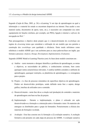 1.5. eLearning e o Modelo de design instrucional ADDIE



Segundo (Cação & Dias, 2003, p. 24) o eLearning “é um tipo de aprendizagem na qual a
informação e o material de estudo se encontram disponíveis na internet. Para aceder a esse
material (aulas, documentos de apoio, teste, etc.), é necessário um computador (ou outro
equipamento de funções similares, por exemplo, um PDA), ligação à internet e software de
navegação na Web.”

Para prosseguirmos o objetivo deste projeto que é o desenvolvimento de eworkshops em
regime de eLearning temos que considerar a utilização de um modelo que nos permita a
construção dos eworkshops com qualidade e eficiência. Deste modo utilizámos como
referência o modelo ADDIE que é um acrônimo para as cinco palavras/fases em inglês, que
formam o processo: Analysis, Design, Development, Implementation, Evaluation.

Segundo (ADDIE Model at Learning-Theories.com) As fases deste modelo consistem em :

      a) Análise – neste momento o designer identifica o problema de aprendizagem, as metas
         e objetivos, as necessidades do público, o conhecimento existente, bem como
         quaisquer outras características relevantes. A análise também considera o ambiente de
         aprendizagem, quaisquer restrições, as plataforma de aprendizagem, e o cronograma
         para o projeto.

      b) Projeto - é a fase do processo sistemático de especificar objetivos de aprendizagem.
         Podem ser desenvolvidos protótipos, sendo definido nesta fase o aspeto, design
         gráfico, interface de utilizador com o conteúdo.

      c) Desenvolvimento - nesta fase dá-se a criação real (produção) do conteúdo e materiais
         de aprendizagem com base na fase de projeto.

      d) Implementação - Durante a implementação, o plano é colocado em ação
         desenvolvendo-se a formação e a interacção entre o formando e tutor. Os materiais são
         entregues ou distribuídos para o grupo de formandos. Posteriormente a eficácia dos
         materiais de formação é avaliada.

 e)      Avaliação - Esta fase consiste em (1) formação e (2) avaliação sumativa. A avaliação
         formativa está presente em cada etapa do processo de ADDIE. A avaliação sumativa

                                                                                           18
 