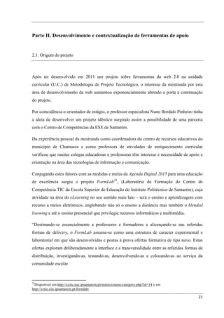 Parte II. Desenvolvimento e contextualização de ferramentas de apoio


2.1. Origem do projeto



Após ter desenvolvido em 2011 um projeto sobre ferramentas da web 2.0 na unidade
curricular (U.C.) de Metodologia de Projeto Tecnológico, o interesse da mestranda por esta
área de desenvolvimento da web aumentou exponencialmente abrindo a porta à continuação
do projeto.

Por coincidência o orientador de estágio, o professor especialista Nuno Bordalo Pinheiro tinha
a ideia de desenvolver um projeto idêntico surgindo assim a possibilidade de uma parceria
com o Centro de Competências da ESE de Santarém.

Da experiência pessoal da mestranda como coordenadora do centro de recursos educativos do
município de Chamusca e como professora de atividades de enriquecimento curricular
verificou que muitas colegas educadoras e professoras têm interesse e necessidade de apoio e
orientação na área das tecnologias de informação e comunicação.

Conjugando estes fatores com as medidas e metas da Agenda Digital 2015 para uma educação
de excelência surgiu o projeto FormLab 25, (Laboratório de Formação do Centro de
Competência TIC da Escola Superior de Educação do Instituto Politécnico de Santarém), cuja
atividade na área do eLearning no seu sentido mais lato – será o ensino e aprendizagem com
recurso a meios eletrónicos, englobando não só o ensino a distância mas também o blended
learning e até o ensino presencial que privilegie recursos informáticos e multimédia.

“Destinando-se essencialmente a professores e formadores e alicerçando-se nas referidas
formas de delivery, o FormLab assume-se como uma estrutura de caracter experimental e
laboratorial em que são desenvolvidas e postas à prova ofertas formativa de tipo novo. Estas
ofertas exploram deliberadamente a interface e a transversalidade entre as referidas formas de
distribuição, investigando-as, testando-as, desenvolvendo-as e colocando-as ao serviço da
comunidade escolar.



25
  Disponível em http://cctic.ese.ipsantarem.pt/nonio/course/category.php?id=14 e em
http://cctic.ese.ipsantarem.pt/formlab/

                                                                                           21
 