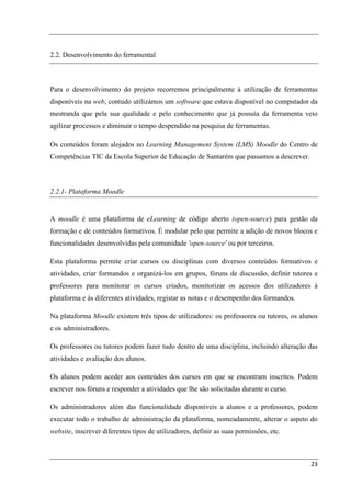 2.2. Desenvolvimento do ferramental



Para o desenvolvimento do projeto recorremos principalmente à utilização de ferramentas
disponíveis na web, contudo utilizámos um software que estava disponível no computador da
mestranda que pela sua qualidade e pelo conhecimento que já possuía da ferramenta veio
agilizar processos e diminuir o tempo despendido na pesquisa de ferramentas.

Os conteúdos foram alojados no Learning Management System (LMS) Moodle do Centro de
Competências TIC da Escola Superior de Educação de Santarém que passamos a descrever.



2.2.1- Plataforma Moodle


A moodle é uma plataforma de eLearning de código aberto (open-source) para gestão da
formação e de conteúdos formativos. É modular pelo que permite a adição de novos blocos e
funcionalidades desenvolvidas pela comunidade 'open-source' ou por terceiros.

Esta plataforma permite criar cursos ou disciplinas com diversos conteúdos formativos e
atividades, criar formandos e organizá-los em grupos, fóruns de discussão, definir tutores e
professores para monitorar os cursos criados, monitorizar os acessos dos utilizadores à
plataforma e às diferentes atividades, registar as notas e o desempenho dos formandos.

Na plataforma Moodle existem três tipos de utilizadores: os professores ou tutores, os alunos
e os administradores.

Os professores ou tutores podem fazer tudo dentro de uma disciplina, incluindo alteração das
atividades e avaliação dos alunos.

Os alunos podem aceder aos conteúdos dos cursos em que se encontram inscritos. Podem
escrever nos fóruns e responder a atividades que lhe são solicitadas durante o curso.

Os administradores além das funcionalidade disponíveis a alunos e a professores, podem
executar todo o trabalho de administração da plataforma, nomeadamente, alterar o aspeto do
website, inscrever diferentes tipos de utilizadores, definir as suas permissões, etc.



                                                                                          23
 