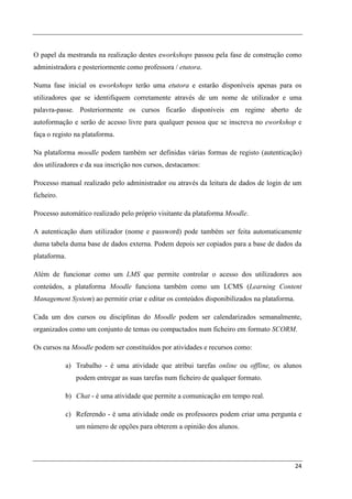 O papel da mestranda na realização destes eworkshops passou pela fase de construção como
administradora e posteriormente como professora / etutora.

Numa fase inicial os eworkshops terão uma etutora e estarão disponíveis apenas para os
utilizadores que se identifiquem corretamente através de um nome de utilizador e uma
palavra-passe. Posteriormente os cursos ficarão disponíveis em regime aberto de
autoformação e serão de acesso livre para qualquer pessoa que se inscreva no eworkshop e
faça o registo na plataforma.

Na plataforma moodle podem também ser definidas várias formas de registo (autenticação)
dos utilizadores e da sua inscrição nos cursos, destacamos:

Processo manual realizado pelo administrador ou através da leitura de dados de login de um
ficheiro.

Processo automático realizado pelo próprio visitante da plataforma Moodle.

A autenticação dum utilizador (nome e password) pode também ser feita automaticamente
duma tabela duma base de dados externa. Podem depois ser copiados para a base de dados da
plataforma.

Além de funcionar como um LMS que permite controlar o acesso dos utilizadores aos
conteúdos, a plataforma Moodle funciona também como um LCMS (Learning Content
Management System) ao permitir criar e editar os conteúdos disponibilizados na plataforma.

Cada um dos cursos ou disciplinas do Moodle podem ser calendarizados semanalmente,
organizados como um conjunto de temas ou compactados num ficheiro em formato SCORM.

Os cursos na Moodle podem ser constituídos por atividades e recursos como:

            a) Trabalho - é uma atividade que atribui tarefas online ou offline, os alunos
               podem entregar as suas tarefas num ficheiro de qualquer formato.

            b) Chat - é uma atividade que permite a comunicação em tempo real.

            c) Referendo - é uma atividade onde os professores podem criar uma pergunta e
               um número de opções para obterem a opinião dos alunos.




                                                                                             24
 