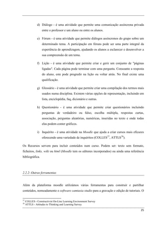 d) Diálogo - é uma atividade que permite uma comunicação assíncrona privada
                   entre o professor e um aluno ou entre os alunos.

               e) Fórum - é uma atividade que permite diálogos assíncronos do grupo sobre um
                   determinado tema. A participação em fóruns pode ser uma parte integral da
                   experiência de aprendizagem, ajudando os alunos a esclarecer e desenvolver a
                   sua compreensão de um tema.

               f) Lição - é uma atividade que permite criar e gerir um conjunto de "páginas
                   ligadas". Cada página pode terminar com uma pergunta. Consoante a resposta
                   do aluno, este pode progredir na lição ou voltar atrás. No final existe uma
                   qualificação.

               g) Glossário - é uma atividade que permite criar uma compilação dos termos mais
                   usados numa disciplina. Existem várias opções de representação, incluindo em
                   lista, enciclopédia, faq, dicionário e outras.

               h) Questionário - é uma atividade que permite criar questionários incluindo
                   perguntas de verdadeiro ou falso, escolha múltipla, respostas curtas,
                   associação, perguntas aleatórias, numéricas, inseridas no texto e onde todas
                   elas podem conter gráficos.

               i) Inquérito - é uma atividade na Moodle que ajuda a criar cursos mais eficazes
                   oferecendo uma variedade de inquéritos (COLLES 27, ATTLS 28).

Os Recursos servem para incluir conteúdos num curso. Podem ser: texto sem formato,
ficheiros, links, wiki ou html (Moodle tem os editores incorporados) ou ainda uma referência
bibliográfica.



2.2.2- Outras ferramentas


Além da plataforma moodle utilizámos várias ferramentas para construir e partilhar
conteúdos, nomeadamente o software camtasia studio para a gravação e edição de tutoriais. O

27
     COLLES - Constructivist On-Line Learning Environment Survey
28
     ATTLS - Attitudes to Thinking and Learning Survey

                                                                                            25
 