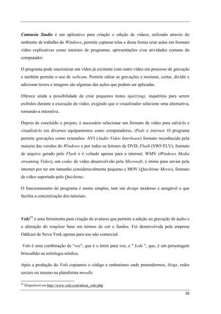 Camtasia Studio é um aplicativo para criação e edição de vídeos, utilizado através do
ambiente de trabalho do Windows, permite capturar telas e desta forma criar aulas em formato
vídeo explicativas como tutoriais de programas, apresentações e/ou atividades comuns do
computador.

O programa pode sincronizar um vídeo já existente com outro vídeo em processo de gravação
e também permite o uso de webcam. Permite editar as gravações e misturar, cortar, dividir e
adicionar textos e imagens são algumas das ações que podem ser aplicadas.

Oferece ainda a possibilidade de criar pequenos testes (quizzing), inquéritos para serem
exibidos durante a execução do vídeo, exigindo que o visualizador selecione uma alternativa,
tornando-a interativa.

Depois de concluído o projeto, é necessário selecionar um formato de vídeo para salvá-lo e
visualizá-lo em diversos equipamentos como computadores, iPods e internet. O programa
permite gravações como extensões: AVI (Audio Video Interleave) formato reconhecido pela
maioria das versões do Windows e por todos os leitores de DVD; Flash (SWF/FLV), formato
de arquivo gerado pelo Flash e é voltado apenas para a internet; WMV (Windows Media
streaming Video), um codec de vídeo desenvolvido pela Microsoft, é ótimo para enviar pela
internet por ter um tamanho consideravelmente pequeno e MOV (Quicktime Movie), formato
de vídeo suportado pelo Quicktime.

O funcionamento do programa é muito simples, tem um design moderno e amigável o que
facilita a concretização dos tutoriais.




Voki 29 é uma ferramenta para criação de avatares que permite a adição ou gravação de áudio e
a alteração do template base em termos de cor e fundos. Foi desenvolvida pela empresa
Oddcast de Nova York apenas para uso não comercial.

Voki é uma combinação de "vox", que é o latim para voz, e " Loki ", que, é um personagem
brincalhão na mitologia nórdica.

Após a produção do Voki copiamos o código e embutimos onde pretendermos, blogs, redes
sociais ou mesmo na plataforma moodle.

29
     Disponível em http://www.voki.com/about_voki.php

                                                                                          26
 