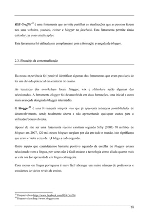 RSS Graffiti 32 é uma ferramenta que permite partilhar as atualizações que as pessoas fazem
nos seus websites, youtube, twitter e blogger no facebook. Esta ferramenta permite ainda
calendarizar essas atualizações.

Esta ferramenta foi utilizada em complemento com a formação avançada de blogger.




2.3. Situações de contextualização



Da nossa experiência foi possível identificar algumas das ferramentas que eram passíveis de
ter um elevado potencial em contexto de ensino.

As temáticas dos eworkshops foram blogger, wix e slideshare serão algumas das
selecionadas. A ferramenta blogger foi desenvolvida em duas formações, uma inicial e outra
mais avançada designada blogger intermédio.

O blogger 33 é uma ferramenta simples mas que já apresenta inúmeras possibilidades de
desenvolvimento, sendo totalmente aberta e não apresentando quaisquer custos para o
utilizador/desenvolvedor.

Apesar de não ser uma ferramenta recente existiam segundo Sifry (2007) 70 milhões de
blogues em 2007, 120 mil novos blogues surgiam por dia em todo o mundo, isto significava
que eram criados cerca de 1,4 blogs a cada segundo.

Outro aspeto que considerámos bastante positivo aquando da escolha do blogger estava
relacionado com a língua, por vezes não é fácil encarar a tecnologia como aliada quanto mais
se esta nos for apresentada em língua estrangeira.

Com menus em língua portuguesa é mais fácil abranger um maior número de professores e
estudantes de vários níveis de ensino.




32
     Disponível em https://www.facebook.com/RSS.Graffiti
33
     Disponível em http://www.blogger.com


                                                                                         28
 