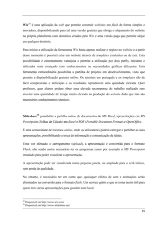Wix 34 é uma aplicação da web que permite construir websites em flash de forma simples e
inovadora, disponibilizando para tal uma versão gratuita que obriga o alojamento do website
na própria plataforma com domínios criados pelo Wix e uma versão paga que permite alojar
em qualquer domínio.

Para iniciar a utilização da ferramenta Wix basta apenas realizar o registo no website e a partir
desse momento é possível criar um website através de templates existentes ou de raiz. Esta
possibilidade é extremamente vantajosa e permite a utilização por dois perfis, iniciante e
utilizador mais avançado com conhecimentos ou necessidades gráficas diferentes. Esta
ferramenta extraordinária possibilita a partilha de projetos em desenvolvimento, visto que
permite a disponibilização gratuita online. Os tutoriais em português e os templates são de
fácil compreensão e utilização e os resultados reproduzem uma qualidade elevada. Quer
professor, quer alunos podem obter uma elevada recompensa do trabalho realizado sem
investir uma quantidade de tempo muito elevada na produção do website dado que não são
necessários conhecimentos técnicos.




Slideshare 35 possibilita a partilha online de documentos do MS Word, apresentações em MS
Powerpoint, Folhas de Cálculo em Excel e PDF (Portable Document Format) e OpenOffice.

É uma comunidade de recursos online, onde os utilizadores podem carregar e partilhar as suas
apresentações, possibilitando a troca de informação e comunicação de ideias.

Uma vez efetuado o carregamento (upload), a apresentação é convertida para o formato
Flash, não sendo assim necessário ter os programas como por exemplo o MS Powerpoint
instalado para poder visualizar a apresentação.

A apresentação pode ser visualizada numa pequena janela, ou ampliada para o ecrã inteiro,
sem perda de qualidade.

No entanto, é necessário ter em conta que, quaisquer efeitos de som e animações serão
eliminados na conversão para o formato flash. Um serviço grátis e que se torna muito útil para
quem tem várias apresentações para guardar num local.


34
     Disponível em http://www.wix.com
35
     Disponível em http://www.slideshare.net/

                                                                                              29
 