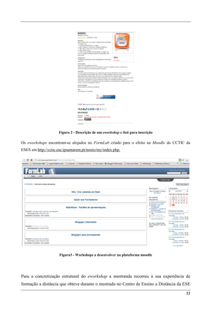 Figura 2 - Descrição de um eworkshop e link para inscrição

Os eworkshops encontram-se alojados no FormLab criado para o efeito na Moodle do CCTIC da
ESES em http://cctic.ese.ipsantarem.pt/nonio/my/index.php.




                      Figura3 - Workshops a desenvolver na plataforma moodle




Para a concretização estrutural do eworkshop a mestranda recorreu à sua experiência de
formação a distância que obteve durante o mestrado no Centro de Ensino a Distância da ESE

                                                                                      32
 