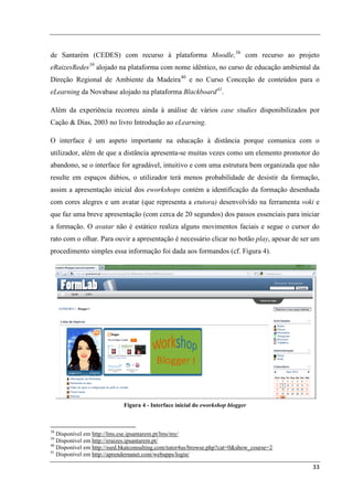 de Santarém (CEDES) com recurso à plataforma Moodle, 38 com recurso ao projeto
eRaizesRedes 39 alojado na plataforma com nome idêntico, no curso de educação ambiental da
Direção Regional de Ambiente da Madeira 40 e no Curso Conceção de conteúdos para o
eLearning da Novabase alojado na plataforma Blackboard 41.

Além da experiência recorreu ainda à análise de vários case studies disponibilizados por
Cação & Dias, 2003 no livro Introdução ao eLearning.

O interface é um aspeto importante na educação à distância porque comunica com o
utilizador, além de que a distância apresenta-se muitas vezes como um elemento promotor do
abandono, se o interface for agradável, intuitivo e com uma estrutura bem organizada que não
resulte em espaços dúbios, o utilizador terá menos probabilidade de desistir da formação,
assim a apresentação inicial dos eworkshops contém a identificação da formação desenhada
com cores alegres e um avatar (que representa a etutora) desenvolvido na ferramenta voki e
que faz uma breve apresentação (com cerca de 20 segundos) dos passos essenciais para iniciar
a formação. O avatar não é estático realiza alguns movimentos faciais e segue o cursor do
rato com o olhar. Para ouvir a apresentação é necessário clicar no botão play, apesar de ser um
procedimento simples essa informação foi dada aos formandos (cf. Figura 4).




                            Figura 4 - Interface inicial do eworkshop blogger



38
   Disponível em http://lms.ese.ipsantarem.pt/lms/my/
39
   Disponível em http://eraizes.ipsantarem.pt/
40
   Disponível em http://ssed.bkatconsulting.com/tutor4us/browse.php?cat=0&show_course=2
41
   Disponível em http://aprendernanet.com/webapps/login/

                                                                                            33
 