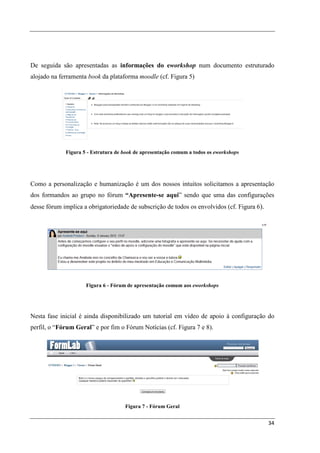 De seguida são apresentadas as informações do eworkshop num documento estruturado
alojado na ferramenta book da plataforma moodle (cf. Figura 5)




             Figura 5 - Estrutura de book de apresentação comum a todos os eworkshops




Como a personalização e humanização é um dos nossos intuitos solicitamos a apresentação
dos formandos ao grupo no fórum “Apresente-se aqui” sendo que uma das configurações
desse fórum implica a obrigatoriedade de subscrição de todos os envolvidos (cf. Figura 6).




                     Figura 6 - Fórum de apresentação comum aos eworkshops




Nesta fase inicial é ainda disponibilizado um tutorial em vídeo de apoio à configuração do
perfil, o “Fórum Geral” e por fim o Fórum Notícias (cf. Figura 7 e 8).




                                     Figura 7 - Fórum Geral


                                                                                             34
 