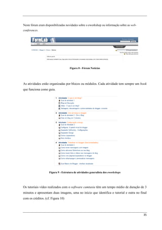 Neste fórum eram disponibilizadas novidades sobre o eworkshop ou informação sobre as web-
conferences.




                                     Figura 8 - Fórum Notícias




As atividades estão organizadas por blocos ou módulos. Cada atividade tem sempre um book
que funciona como guia.




                    Figura 9 - Estrutura de atividades generalista dos eworkshops




Os tutoriais vídeo realizados com o software camtasia têm um tempo médio de duração de 3
minutos e apresentam duas imagens, uma no inicio que identifica o tutorial e outra no final
com os créditos. (cf. Figura 10)



                                                                                            35
 