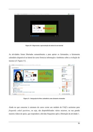 Figura 10 - Representa a apresentação do início de um tutorial




As atividades foram libertadas semanalmente e para apoiar os formandos, a ferramenta
calendário disponível na lateral do curso fornecia informação e lembretes sobre a evolução do
mesmo (cf. Figura 11).




                   Figura 11 - Integração do bloco calendário como elemento orientador




Ainda no que concerne à estrutura do curso existe um módulo de FAQ’s acrónimo para
frequently asked questions, ou seja, são disponibilizados vários recursos, na sua grande
maioria vídeos de apoio, que respondem a dúvidas frequentes após a libertação da atividade 1.




                                                                                          36
 