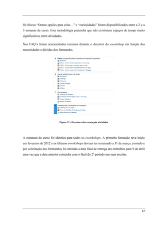 Os blocos “Outras opções para criar…” e “curiosidades” foram disponibilizados entre a 2 e a
3 semanas de curso. Esta metodologia pretendia que não existissem espaços de tempo muito
significativos entre atividades.

Nas FAQ’s foram acrescentados recursos durante o decorrer do eworkshop em função das
necessidades e dúvidas dos formandos.




                             Figura 12 - Estrutura dos cursos pós atividades




A estrutura do curso foi idêntica para todos os eworkshops. A primeira formação teve início
em fevereiro de 2012 e os últimos eworkshops deviam ter terminado a 31 de março, contudo e
por solicitação dos formandos foi alterada a data final de entrega dos trabalhos para 9 de abril
uma vez que a data anterior coincidia com o final do 2º período nas suas escolas.




                                                                                             37
 