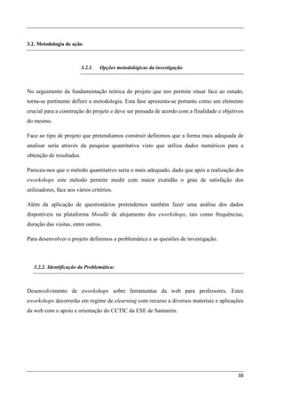 3.2. Metodologia de ação



                          3.2.1.   Opções metodológicas da investigação



No seguimento da fundamentação teórica do projeto que nos permite situar face ao estudo,
torna-se pertinente definir a metodologia. Esta fase apresenta-se portanto como um elemento
crucial para a construção do projeto e deve ser pensada de acordo com a finalidade e objetivos
do mesmo.

Face ao tipo de projeto que pretendíamos construir definimos que a forma mais adequada de
analisar seria através da pesquisa quantitativa visto que utiliza dados numéricos para a
obtenção de resultados.

Pareceu-nos que o método quantitativo seria o mais adequado, dado que após a realização dos
eworkshops este método permite medir com maior exatidão o grau de satisfação dos
utilizadores, face aos vários critérios.

Além da aplicação de questionários pretendemos também fazer uma análise dos dados
disponíveis na plataforma Moodle de alojamento dos eworkshops, tais como frequências,
duração das visitas, entre outros.

Para desenvolver o projeto definimos a problemática e as questões de investigação.



   3.2.2. Identificação da Problemática:



Desenvolvimento de eworkshops sobre ferramentas da web para professores. Estes
eworkshops decorrerão em regime de elearning com recurso a diversos materiais e aplicações
da web com o apoio e orientação do CCTIC da ESE de Santarém.




                                                                                           38
 