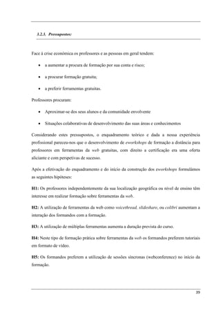 3.2.3. Pressupostos:



Face à crise económica os professores e as pessoas em geral tendem:

   •   a aumentar a procura de formação por sua conta e risco;

   •   a procurar formação gratuita;

   •   a preferir ferramentas gratuitas.

Professores procuram:

   •   Aproximar-se dos seus alunos e da comunidade envolvente

   •   Situações colaborativas de desenvolvimento das suas áreas e conhecimentos

Considerando estes pressupostos, o enquadramento teórico e dada a nossa experiência
profissional pareceu-nos que o desenvolvimento de eworkshops de formação a distância para
professores em ferramentas da web gratuitas, com direito a certificação era uma oferta
aliciante e com perspetivas de sucesso.

Após a efetivação do enquadramento e do início da construção dos eworkshops formulámos
as seguintes hipóteses:

H1: Os professores independentemente da sua localização geográfica ou nível de ensino têm
interesse em realizar formação sobre ferramentas da web.

H2: A utilização de ferramentas da web como voicethread, slideshare, ou colibri aumentam a
interação dos formandos com a formação.

H3: A utilização de múltiplas ferramentas aumenta a duração prevista do curso.

H4: Neste tipo de formação prática sobre ferramentas da web os formandos preferem tutoriais
em formato de vídeo.

H5: Os formandos preferem a utilização de sessões síncronas (webconference) no início da
formação.




                                                                                        39
 