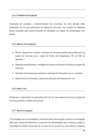 3.2.4. Finalidade da Investigação



Construção de conteúdos e desenvolvimento de eworkshops de curta duração sobre
ferramentas da web para professores em regime de elearning, com o intuito da adaptação
desses conteúdos para desenvolvimento de formações em regime de autoformação sem
tutoria.



   3.2.5. Objetivos da Investigação



    •      Planear, desenvolver e iniciar workshops de formação gratuita para professores em
           regime de elearning com o apoio do Centro de Competências TIC da ESE de
           Santarém.

    •      Identificar procedimentos e estratégias de sucesso ou fracasso no ensino em regime de
           elearning.

    •      Identificar ferramentas que aumentem a interação dos formandos com os workshops.

    •      Desenvolver nos formandos o gosto pela utilização de ferramentas da web.




   3.2.6. Público-Alvo:



Professores e interessados em ferramentas da web. Os cursos desenvolvem-se em regime de
elearning, portanto o âmbito será nacional.



   3.2.7. Tipo de investigação:



A investigação que irá acompanhar o desenvolvimento deste projeto consiste na investigação
ação com o intuito de transformar, ou seja criar nos frequentadores dos workshops o gosto e a
necessidade de utilizar ferramentas da web que vão de encontro aos seus objetivos enquanto

                                                                                             40
 