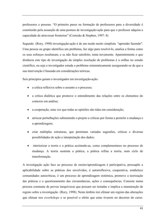 professores e pessoas. “O primeiro passo na formação de professores para a diversidade é
constituído pela assunção de uma postura de investigação-ação para que o professor adquira a
capacidade de atravessar fronteiras” (Cortesão & Stephen, 1997: 8)

Segundo (Rory, 1998) investigação-ação é de um modo muito simplista "aprender fazendo".
Uma pessoa ou grupo identifica um problema, faz algo para resolvê-lo, analisa a forma como
os seus esforços resultaram, e se não ficar satisfeito, tenta novamente. Aparentemente o que
distância este tipo de investigação da simples resolução de problemas é a enfâse no estudo
científico, ou seja o investigador estuda o problema sistematicamente assegurando-se de que a
sua intervenção é baseada em considerações teóricas.

Seis princípios guiam o investigador em investigação-ação:

   •   a crítica reflexiva sobre o assunto e o processo;

   •   a crítica dialética que promove o entendimento das relações entre os elementos do
       contexto em análise;

   •   a cooperação, uma vez que todas as opiniões são tidas em consideração;

   •   arriscar perturbações submetendo o projeto a críticas por forma a permitir a mudança e
       a aprendizagem;

   •   criar múltiplas estruturas, que permitam variadas sugestões, críticas e diversas
       possibilidades de ação e interpretação dos dados;

   •    interiorizar a teoria e a prática aceitando-as, como complementares no processo de
       mudança. A teoria sustenta a prática, a prática refina a teoria, num ciclo de
       transformação.

A investigação ação face ao processo de ensino/aprendizagem é participativa, pressupõe a
aplicabilidade sobre as práticas dos envolvidos, é autorreflexiva, cooperativa, estabelece
comunidades autocríticas, é um processo de aprendizagem sistémica, promove a teorização
das práticas e o questionamento das circunstâncias, ações e consequências. Consiste numa
procura constante de provas inequívocas que possam ser testadas e implica a manutenção de
registo sobre a investigação (Rory, 1998). Neste âmbito irei efetuar um registo das alterações
que efetuar nos eworkshops e se possível o efeito que estas tiverem no decorrer do curso.


                                                                                           41
 
