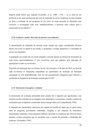 Importa ainda referir que, segundo (Coutinho, et al., 2009 : 374) “…se se trata de um
professor ou de outro profissional que tem de responder às novas exigências de uma situação
ou fazer a avaliação de um programa de em curso ou ainda proceder às alterações num
currículo, a investigação ação será, indubitavelmente, o processo mais valioso para a
consecução do seu objetivo.”



  3.2.8. Avaliação e análise -Descrição da amostra e procedimentos



A determinação da dimensão da amostra exige sempre que sejam considerados diversos
fatores tais como os objetivos do estudo, o orçamento, o tempo disponível e a facilidade de
acesso aos inquiridos.

A população em estudo não era muito alargada, consistia apenas no número de formandos de
cada curso, aproximadamente 15 por eworkshop, pelo que optámos pela aplicação do
questionário a todos os envolvidos.

O período de realização dos eworkshops foi de 1 de fevereiro a 9 de abril de 2012, no final de
cada eworkshop os formandos respondiam ao questionário de avaliação da formação
carregando no link disponibilizado. Este era um procedimento obrigatório para obterem o
certificado de frequência da formação emitido pelo CCTIC.




  3.2.9. Instrumento de pesquisa e avaliação



O instrumento de avaliação primordial neste projeto foi o inquérito por questionário, este
constitui um dos métodos de investigação mais elaborados e consistentes, visando a análise de
correlações que as hipóteses constituídas fazem emergir (Quivy & Campenhoudt, 1992).

O inquérito por questionário representa um método de recolha de dados que se apoia numa
série de perguntas previamente elaboradas, dirigidas a um conjunto de indivíduos,
denominados inquiridos. Essas perguntas diferem consoante as exigências dos diversos temas
tratados, existem perguntas que se recobrem com o intuito de controlar a fidelidade das
respostas (Fernandes, 1993).

                                                                                           42
 