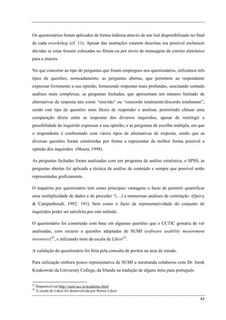 Os questionários foram aplicados de forma indireta através de um link disponibilizado no final
de cada eworkshop (cf. 11). Apesar das instruções estarem descritas era possível esclarecer
dúvidas se estas fossem colocadas no fórum ou por envio de mensagens de correio eletrónico
para a etutora.

No que concerne ao tipo de perguntas que foram empregues nos questionários, utilizámos três
tipos de questões, nomeadamente: as perguntas abertas, que permitem ao respondente
expressar livremente a sua opinião, fornecendo respostas mais profundas, suscitando contudo
análises mais complexas, as perguntas fechadas, que apresentam um número limitado de
alternativas de resposta tais como “sim/não” ou “concordo totalmente/discordo totalmente”,
sendo este tipo de questões mais fáceis de responder e analisar, permitindo efetuar uma
comparação direta entre as respostas dos diversos inquiridos, apesar de restringir a
possibilidade do inquirido expressar a sua opinião; e as perguntas de escolha múltipla, em que
o respondente é confrontado com vários tipos de alternativas de resposta, sendo que as
diversas questões foram construídas por forma a representar da melhor forma possível a
opinião dos inquiridos (Moura, 1998).

As perguntas fechadas foram analisadas com um programa de análise estatística, o SPSS, às
perguntas abertas foi aplicada a técnica de análise de conteúdo e sempre que possível serão
representadas graficamente.

O inquérito por questionário tem como principais vantagens o facto de permitir quantificar
uma multiplicidade de dados e de proceder “(…) a numerosas análises de correlação (Quivy
& Campenhoudt, 1992: 191), bem como o facto da representatividade do conjunto de
inquiridos poder ser satisfeita por este método.

O questionário foi construído com base em algumas questões que o CCTIC gostaria de ver
analisadas, com recurso a questões adaptadas de SUMI (software usability mesurement
inventory) 42, e utilizando itens da escala de Likert 43.

A validação do questionário foi feita pela consulta de peritos na área de estudo.

Para utilização embora pouco representativa de SUMI a mestranda colaborou com Dr. Jurek
Kirakowski da University College, da Irlanda na tradução de alguns itens para português.


42
     Disponível em http://sumi.ucc.ie/academic.html
43
     A escala de Likert foi desenvolvida por Rensis Likert

                                                                                           43
 