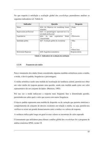 No que respeita à satisfação e avaliação global dos eworkshops pretendemos analisar os
seguintes indicadores (cf. Tabela 4):

             Indicador                               Questão                            Resposta
   Metas                             Q24- Os Objetivos do eworkshop foram         1-Nada
                                     atingidos                                    2
   Repercussão profissional          Q25- A aprendizagem repercutir-se-á na       3
                                     atividade profissional                       4
   Expectativas                      Q26- As suas expectativas foram              5-Muitissimo
                                     concretizadas
   Qualidade global                  Q27- Avaliação global do eworkshop           1-Mau
                                                                                  2
                                                                                  3
                                                                                  4
                                                                                  5-Muito bom
   Reformular/Repensar               Q28- Sugestões/comentários                   Resposta aberta

                              Tabela 4 - Indicadores de avaliação da satisfação




   3.2.10.        Tratamento dos dados



Para o tratamento dos dados foram consideradas algumas medidas aritméticas como a média,
a moda, o desvio padrão, frequências e percentagens.

A média aritmética sendo uma medida de localização de tendência central, permite-nos obter
um valor médio de resposta perante uma questão, sendo esta medida usada como um valor
representativo de um conjunto de dados (Murteira, 1993).

Por sua vez a moda indica-nos a resposta mais frequente face a determinada questão,
permitindo-nos saber qual o valor que ocorre com maior frequência.

O desvio padrão representa uma medida de dispersão ou de variação que permite sintetizar o
comportamento de conjunto de desvios existentes em relação à média, ou seja, permite-nos
verificar se existe um grande distanciamento entre a média e os valores de resposta.

A variância indica quão longe em geral os seus valores se encontram do valor esperado.

O instrumento que utilizámos para efetuar a análise global dos eworkshops foi o programa de
análise estatística SPSS, versão 19.



                                                                                                    47
 