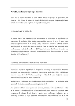 Parte IV. Análise e interpretação de dados


Nesta fase do projeto analisámos os dados obtidos através da aplicação do questionário por
inquérito e dos registos da plataforma moodle. Pretendemos agora dar resposta às hipóteses
formuladas e verificar se os objetivos do projeto foram atingidos.




4.1. Caracterização do público-alvo



A maioria (66%) dos formandos que frequentaram os eworkshops e responderam ao
questionário de avaliação tinha idades compreendidas entre os 38 e os 49 anos eram
professores principalmente do 3º ciclo (53,75%), e do ensino secundário (34,1%), residiam
principalmente no distrito de Santarém (distrito onde a formação foi divulgada) com
incidência no concelho de Torres Novas (29,3%), contudo foram identificados formandos que
residiam no distrito de Lisboa e do Porto. Quanto ao sexo eram maioritariamente do género
feminino 70,7% (cf. anexo16).




4.2. Imagem, funcionamento e organização dos eworkshops



No que diz respeito à importância da imagem do eworkshop, a totalidade dos formados
considerou que a estrutura dos eworkshops era apelativa, sendo que, 56,1% concordaram
totalmente com a afirmação. Verificámos ainda que a utilização de um avatar (Voki) pode ser
um elemento esclarecedor no início da formação.

No que respeita à quantidade de atividades a maioria dos formandos (95,1%) considerou que a
quantidade de atividades era adequada ao tempo disponível.

Nos quatro eworkshops houve apenas duas respostas, uma no eworkshop slideshare, e outra
no de blogger II que indicavam que a quantidade de atividades pedida era excessiva. Após
comparação do número de atividades e recursos entre workshops, verificámos que o
eworkshop slideshare foi o que apresentou menos recursos para visitar num total de 30 e 4

                                                                                        51
 