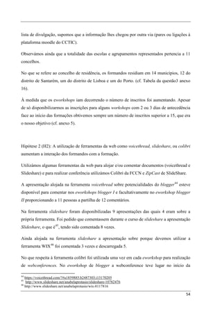 lista de divulgação, supomos que a informação lhes chegou por outra via (pares ou ligações à
plataforma moodle do CCTIC).

Observámos ainda que a totalidade das escolas e agrupamentos representados pertencia a 11
concelhos.

No que se refere ao concelho de residência, os formandos residiam em 14 municípios, 12 do
distrito de Santarém, um do distrito de Lisboa e um do Porto. (cf. Tabela da questão3 anexo
16).

À medida que os eworkshops iam decorrendo o número de inscritos foi aumentando. Apesar
de só disponibilizarmos as inscrições para alguns workshops com 2 ou 3 dias de antecedência
face ao início das formações obtivemos sempre um número de inscritos superior a 15, que era
o nosso objetivo (cf. anexo 5).




Hipótese 2 (H2): A utilização de ferramentas da web como voicethread, slideshare, ou colibri
aumentam a interação dos formandos com a formação.

Utilizámos algumas ferramentas da web para alojar e/ou comentar documentos (voicethread e
Slideshare) e para realizar conferência utilizámos Colibri da FCCN e ZipCast de SlideShare.

A apresentação alojada na ferramenta voicethread sobre potencialidades do blogger 44 esteve
disponível para comentar nos eworkshops blogger I e facultativamente no eworkshop blogger
II proporcionando a 11 pessoas a partilha de 12 comentários.

Na ferramenta slideshare foram disponibilizadas 9 apresentações das quais 4 eram sobre a
própria ferramenta. Foi pedido que comentassem durante o curso de slideshare a apresentação
Slideshare, o que é 45, tendo sido comentada 8 vezes.

Ainda alojada na ferramenta slideshare a apresentação sobre porque devemos utilizar a
ferramenta WIX 46 foi comentada 3 vezes e descarregada 5.

No que respeita à ferramenta colibri foi utilizada uma vez em cada eworkshop para realização
de webconferences. No eworkshop de blogger a webconference teve lugar no início da

44
   https://voicethread.com/?#u1859885.b2487303.i13170205
45
    http://www.slideshare.net/anabelaprotasio/slideshare-10782476
46
   http://www.slideshare.net/anabelaprotasio/wix-8117816

                                                                                          54
 