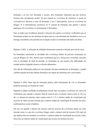 formação e só teve um formando a assistir, dois formandos indicaram que por motivos
técnicos não conseguiram aceder. No que respeita ao eworkshop de slideshare a sessão de
webconference decorreu a meio da formação e teve 5 participantes. Face ao eworkshop de
Blogger II a webconference aconteceu na 3ª semana de formação mas apenas 1 pessoa
participou. No eworkshop wix participaram 2 formandos.

Face ao dados que recolhemos durante o decorrer dos quatro eworkshops verificámos que as
ferramentas podem ser um elemento de apoio mas se a sua utilização for facultativa e/ou se os
timings coincidirem com períodos de avaliação escolar os formandos não farão uso delas.




Hipótese 3 (H3): A utilização de múltiplas ferramentas aumenta a duração prevista do curso.

Os formandos concluíram as atividades dos eworkshops dentro do previsto excetuando no
caso de Blogger II e Wix. Nestes casos verificámos que se o timing dos eworkshops coincidir
com as atividades de final de período, os formandos na sua maioria têm dificuldade em
cumprir prazos chegando mesmo a solicitar adiamentos.

Este tipo de informação poderá ser um elemento útil para calendarizar as formações, e ajudar
a definir quando devemos libertar formações em regime de elearning com e sem tutoria.




Hipótese 4 (H4): Neste tipo de formação prática sobre ferramentas da web os formandos
preferem tutoriais em formato de vídeo.

Segundo os dados recolhidos na plataforma moodle face aos quatro eworkshops (cf. anexo 6)
verificámos que, quando o número total de recursos por eworkshop variava entre os 30 e os
46, e o número de tutoriais vídeo variava entre 9 e 15, o número médio de visualização por
recursos de vídeo era mais elevado que o número médio de visualização de tutoriais em texto,
confirmando-se assim a hipótese.

Por sua vez quando o número de recursos total de recursos do eworkshop atinge um valor
elevado como é o caso do eworkshop blogger onde o número total de recursos (92) mais do
que duplica face aos restantes eworkshops, o número médio de visualização por recurso vídeo,
baixa face ao número médio de visualizações por recurso em formato de texto.


                                                                                          55
 
