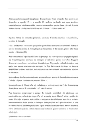 Além destes factos aquando da aplicação do questionário foram colocadas duas questões aos
formandos a questão 17 e a questão 23 tendo-se verificado que estes preferem
maioritariamente tutoriais em vídeo e que mesmo quando a questão lhes é colocada de outra
forma o recurso vídeo é mais identificado (cf. Gráficos 17 e 23 do anexo 16).




Hipótese 5 (H5): Os formandos preferem a utilização de sessões síncronas (webconference)
no início da formação.

Face a esta hipótese verificámos que quando questionados a maioria dos formandos prefere as
sessões síncronas a meio da formação para esclarecimento de dúvidas (cf. gráfico e tabela da
questão 14 do anexo 16).

Para verificarmos a hipótese analisámos as presenças nas webconferences (cuja presença não
era obrigatória para a conclusão da formação) e verificámos que no eworkshop Blogger I
fizemos a webconference no início da formação tendo 3 formandos realizado tentativas para
aceder mas apenas uma conseguiu participar. No final da formação deixámos em aberto a
possibilidade de haver mais uma webconference mas os formandos não mostraram interesse
na realização.

No eworkshop de slideshare realizámos a webconference a meio da formação com recurso a
Colibri e a Zipcast e o número de presentes foi de 5.

Nos eworkshops de blogger II e wix realizámos as webconferences na 3ª das 4 semanas de
formação e o número de presentes foi 1 e 2 respetivamente.

Para tentarmos compreender o porquê da reduzida assiduidade foi adicionada aos
questionários de avaliação de bloggerII e wix a questão aberta 14a (cf. tabela e gráfico do
anexo 16) cujas respostas após análise e categorização culminaram em cinco motivos,
nomeadamente de ordem pessoal, o timing da formação (final do 2º período escolar), a falta
de tempo, motivos de ordem profissional alguns formandos lecionavam no período noturno e
outros afirmaram que não sentiam necessidade (indicando que os tutoriais e os fóruns eram
suficientes).

Esta hipótese não se confirma.

                                                                                         56
 