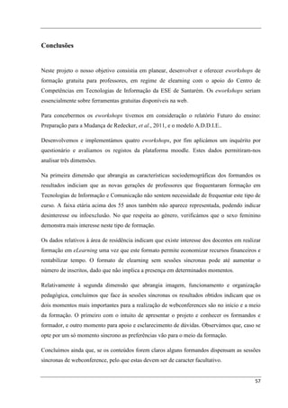 Conclusões


Neste projeto o nosso objetivo consistia em planear, desenvolver e oferecer eworkshops de
formação gratuita para professores, em regime de elearning com o apoio do Centro de
Competências em Tecnologias de Informação da ESE de Santarém. Os eworkshops seriam
essencialmente sobre ferramentas gratuitas disponíveis na web.

Para concebermos os eworkshops tivemos em consideração o relatório Futuro do ensino:
Preparação para a Mudança de Redecker, et al., 2011, e o modelo A.D.D.I.E..

Desenvolvemos e implementámos quatro eworkshops, por fim aplicámos um inquérito por
questionário e avaliamos os registos da plataforma moodle. Estes dados permitiram-nos
analisar três dimensões.

Na primeira dimensão que abrangia as características sociodemográficas dos formandos os
resultados indiciam que as novas gerações de professores que frequentaram formação em
Tecnologias de Informação e Comunicação não sentem necessidade de frequentar este tipo de
curso. A faixa etária acima dos 55 anos também não aparece representada, podendo indicar
desinteresse ou infoexclusão. No que respeita ao género, verificámos que o sexo feminino
demonstra mais interesse neste tipo de formação.

Os dados relativos à área de residência indicam que existe interesse dos docentes em realizar
formação em eLearning uma vez que este formato permite economizar recursos financeiros e
rentabilizar tempo. O formato de elearning sem sessões síncronas pode até aumentar o
número de inscritos, dado que não implica a presença em determinados momentos.

Relativamente à segunda dimensão que abrangia imagem, funcionamento e organização
pedagógica, concluímos que face às sessões síncronas os resultados obtidos indicam que os
dois momentos mais importantes para a realização de webconferences são no início e a meio
da formação. O primeiro com o intuito de apresentar o projeto e conhecer os formandos e
formador, e outro momento para apoio e esclarecimento de dúvidas. Observámos que, caso se
opte por um só momento síncrono as preferências vão para o meio da formação.

Concluímos ainda que, se os conteúdos forem claros alguns formandos dispensam as sessões
síncronas de webconference, pelo que estas devem ser de caracter facultativo.


                                                                                          57
 