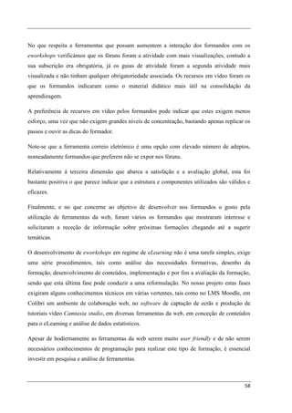 No que respeita a ferramentas que possam aumentem a interação dos formandos com os
eworkshops verificámos que os fóruns foram a atividade com mais visualizações, contudo a
sua subscrição era obrigatória, já os guias de atividade foram a segunda atividade mais
visualizada e não tinham qualquer obrigatoriedade associada. Os recursos em vídeo foram os
que os formandos indicaram como o material didático mais útil na consolidação da
aprendizagem.

A preferência de recursos em vídeo pelos formandos pode indicar que estes exigem menos
esforço, uma vez que não exigem grandes níveis de concentração, bastando apenas replicar os
passos e ouvir as dicas do formador.

Note-se que a ferramenta correio eletrónico é uma opção com elevado número de adeptos,
nomeadamente formandos que preferem não se expor nos fóruns.

Relativamente à terceira dimensão que abarca a satisfação e a avaliação global, esta foi
bastante positiva o que parece indicar que a estrutura e componentes utilizados são válidos e
eficazes.

Finalmente, e no que concerne ao objetivo de desenvolver nos formandos o gosto pela
utilização de ferramentas da web, foram vários os formandos que mostraram interesse e
solicitaram a receção de informação sobre próximas formações chegando até a sugerir
temáticas.

O desenvolvimento de eworkshops em regime de eLearning não é uma tarefa simples, exige
uma série procedimentos, tais como análise das necessidades formativas, desenho da
formação, desenvolvimento de conteúdos, implementação e por fim a avaliação da formação,
sendo que esta última fase pode conduzir a uma reformulação. No nosso projeto estas fases
exigiram alguns conhecimentos técnicos em várias vertentes, tais como no LMS Moodle, em
Colibri um ambiente de colaboração web, no software de captação de ecrãs e produção de
tutoriais vídeo Camtasia studio, em diversas ferramentas da web, em conceção de conteúdos
para o eLearning e análise de dados estatísticos.

Apesar de hodiernamente as ferramentas da web serem muito user friendly e de não serem
necessários conhecimentos de programação para realizar este tipo de formação, é essencial
investir em pesquisa e análise de ferramentas.



                                                                                          58
 