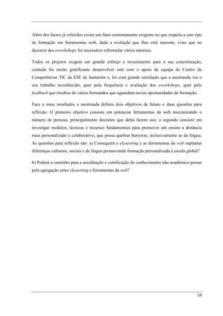 Além dos factos já referidos existe um fator extremamente exigente no que respeita a este tipo
de formação em ferramentas web, dada a evolução que lhes está inerente, visto que no
decorrer dos eworkshops foi necessário reformular vários tutoriais.

Todos os projetos exigem um grande esforço e investimento para a sua concretização,
contudo foi muito gratificante desenvolver este com o apoio da equipa do Centro de
Competências TIC da ESE de Santarém e, foi com grande satisfação que a mestranda viu o
seu trabalho reconhecido, quer pela frequência e avaliação dos eworkshops, quer pelo
feedback que recebeu de vários formandos que aguardam novas oportunidades de formação.

Face a estes resultados a mestranda definiu dois objetivos de futuro e duas questões para
reflexão. O primeiro objetivo consiste em potenciar ferramentas da web maximizando o
número de pessoas, principalmente docentes que delas fazem uso; o segundo consiste em
investigar modelos, técnicas e recursos fundamentais para promover um ensino a distância
mais personalizado e colaborativo, que possa quebrar barreiras, inclusivamente as da língua.
As questões para reflexão são: a) Conseguirá o eLearning e as ferramentas da web suplantar
diferenças culturais, sociais e de língua promovendo formação personalizada à escala global?

b) Poderá o caminho para a acreditação e certificação do conhecimento não académico passar
pela agregação entre eLearning e ferramentas da web?




                                                                                           59
 