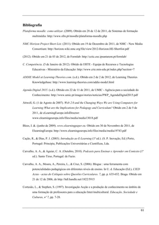 Bibliografia
Plataforma moodle: como utilizar. (2009). Obtido em 28 de 12 de 2011, de Sistemas de formação
        multimédia: http://www.sfm.pt/moodle/plataforma-moodle.php

NMC Horizon Project Short List. (2011). Obtido em 19 de Dezembro de 2011, de NMC - New Media
        Consortium: http://horizon.wiki.nmc.org/file/view/2012-Horizon.HE-Shortlist.pdf

(2012). Obtido em 21 de 03 de 2012, de Formlab: http://cctic.ese.ipsantarem.pt/formlab/

C. Competência. (5 de Janeiro de 2012). Obtido de ERTE - Equipa de Recursos e Tecnologias
        Educativas - Ministério da Educação: http://www.crie.min-edu.pt/index.php?section=7

ADDIE Model at Learning-Theories.com. (s.d.). Obtido em 2 de 2 de 2012, de Learning Theories
        Knowledgebase: http://www.learning-theories.com/addie-model.html

Agenda Digital 2015. (s.d.). Obtido em 22 de 11 de 2011, de UMIC - Agência para a sociedade do
        Conhecimento: http://www.umic.pt/images/stories/noticias/PWP_AgendaDigital2015.pdf

Attwell, G. (1 de Agosto de 2007). Web 2.0 and the Changing Ways We are Using Computers for
        Learning:What are the Implications for Pedagogy and Curriculum? Obtido em 2 de 5 de
        2011, de eLearningEurope.infoDirector:
        www.elearningeuropa.info/files/media/media13018.pdf

Blees, I. &. (junho de 2009). www.elearningpaper.eu. Obtido em 30 de Novembro de 2011, de
        ElearningEuropa: http://www.elearningeuropa.info/files/media/media19743.pdf

Cação, R., & Dias, P. J. (2003). Introdução ao E-Learning (1ª ed.). (S. P. Inovação, Ed.) Porto,
        Portugal: Principia, Publicações Universitárias e Científicas, Lda.

Carvalho, A. A., & Aguiar, C. A. (Outubro, 2010). Podcasts para Ensinar e Aprender em Contexto (1ª
        ed.). Santo Tirso, Portugal: de Facto.

Carvalho, A. A., Moura, A., Pereira, L., & Cruz, S. (2006). Blogue : uma ferramenta com
        potencialidades pedagógicas em diferentes níveis de ensino. In U. d. Educação (Ed.), CIED
        Actas - actas do Colóquio sobre Questões Curriculares. 7, pp. p. 635-652. Braga. Obtido em
        21 de 12 de 2006, de http://hdl.handle.net/1822/5915

Cortesão, L., & Stephen, S. (1997). Investigação Acção e a produção de conhecimento no âmbito de
        uma formação de professores para a educação Inter/multicultural. Educação, Sociedade e
        Culturas, nº 7, pp. 7-28.



                                                                                                    61
 