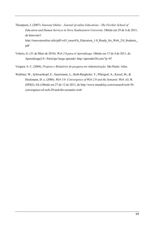 Thompson, J. (2007). Innovate Online - Journal of online Educations - The Fischler School of
        Education and Human Services in Nova Southeastern University. Obtido em 29 de 4 de 2011,
        de Innovate3:
        http://innovateonline.info/pdf/vol3_issue4/Is_Education_1.0_Ready_for_Web_2.0_Students_.
        pdf

Valerio, G. (31 de Maio de 2010). Web 2.0 para el Aprendizage. Obtido em 17 de 4 de 2011, de
        Aprendizage2.0 - Participo luego aprendo: http://aprender20.com/?p=47

Vergara, S. C. (2004). Projetos e Relatórios de pesquisa em Administração. São Paulo: Atlas.

Wahlster, W., Schwarzkopf, E., Sauermann, L., Roth-Berghofer, T., Pfalzgraf, A., Kiesel, M., &
        Heckmann, D. e. (2006). Web 3.0: Convergence of Web 2.0 and the Semantic Web. (G. R.
        (DFKI), Ed.) Obtido em 27 de 12 de 2011, de http://www.mendeley.com/research/web-30-
        convergence-of-web-20-and-the-semantic-web/




                                                                                                 64
 