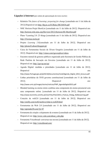 Ligações à Internet (por ordem de apresentação do texto escrito)

   − Relatório The future of learning: preparing for change [consultado em 11 de Julho de
       2012].Disponível em http://ftp.jrc.es/EURdoc/JRC66836.pdf
   − NHC Horizon Projet ShortList [consultado em 11 de Julho de 2012]. Disponível em:
       http://horizon.wiki.nmc.org/file/view/2012-Horizon.HE-Shortlist.pdf
   − Plano “Learning 2.0: 23 things [consultado em 11 de Julho de 2012]. Disponível em:
       http://23coisas.incite.pt/
   − Projeto Learning 2.0[consultado em 11 de Julho de 2012]. Disponível em:
       http://plcmcl2-about.blogspot.pt/
   − Caixa de Ferramentas Sociais de Álvaro Gregório [consultado em 11 de Julho de
       2012]. Disponível em: http://vimeo.com/igovexplica/videos
   − Encontro mensal de gestores públicos organizado pela Secretaria de Gestão Pública da
       Rede Paulista de Inovação em Governo [consultado em 11 de Julho de 2012].
       Disponível em: http://igovsp.net/sp/
   −   Agenda Digital: medidas e prioridades [consultado em 11 de Julho de 2012].
       Disponível                                                                      em:
       http://www.Portugal.gov.pt/pt/GC18/documentos/meid/Agenda_Digital_2015_brocura.pdf
   − Linhas prioritárias do XVII governo constitucional [consultado em 11 de Julho de
       2012].                                   Disponível                             em:
       http://www.umic.pt/images/stories/noticias/PWP_AgendaDigital2015.pdf
   − Blended learning ou ensino misto combina uma componente de ensino presencial com
       uma componente online. [consultado em 11 de Julho de 2012]. Disponível em:
       http://www.tecminho.uminho.pt/UserFiles/File/C2011_Praticas_Pedag_%20eLearning.pdf
   − Conceito de web2.0 [consultado em 11 de Julho de 2012]. Disponível em:
       http://oreilly.com/web2/archive/what-is-web20.html
   − Ferramentas da Web 2.0 [consultado em 11 de Julho de 2012]. Disponível em:
       http://aprender20.com/?p=47
   − Ferramenta de criação e alojamento de avatares [consultado em 11 de Julho de 2012].
       Disponível em: http://www.voki.com/about_voki.php
   − Ferramenta Voicethread- conversas nas nuvens [consultado em 11 de Julho de 2012].
       Disponível em: http://voicethread.com/



                                                                                            65
 