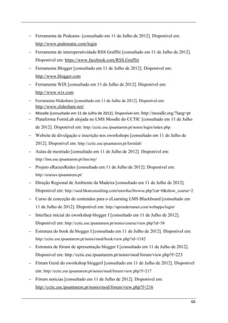 − Ferramenta de Podcasts- [consultado em 11 de Julho de 2012]. Disponível em:
   http://www.podomatic.com/login
− Ferramenta de interoperatividade RSS Graffiti [consultado em 11 de Julho de 2012].
   Disponível em: https://www.facebook.com/RSS.Graffiti
− Ferramenta Blogger [consultado em 11 de Julho de 2012]. Disponível em:
   http://www.blogger.com
− Ferramenta WIX [consultado em 11 de Julho de 2012]. Disponível em:
   http://www.wix.com
− Ferramenta Slideshare [consultado em 11 de Julho de 2012]. Disponível em:
  http://www.slideshare.net/
− Moodle [consultado em 11 de Julho de 2012]. Disponível em: http://moodle.org/?lang=pt
− Plataforma FormLab alojada no LMS Moodle do CCTIC [consultado em 11 de Julho
   de 2012]. Disponível em: http://cctic.ese.ipsantarem.pt/nonio/login/index.php
− Website de divulgação e inscrição nos eworkshops [consultado em 11 de Julho de
   2012]. Disponível em: http://cctic.ese.ipsantarem.pt/formlab/
− Aulas de mestrado [consultado em 11 de Julho de 2012]. Disponível em:
   http://lms.ese.ipsantarem.pt/lms/my/
− Projeto eRaizesRedes [consultado em 11 de Julho de 2012]. Disponível em:
   http://eraizes.ipsantarem.pt/
− Direção Regional de Ambiente da Madeira [consultado em 11 de Julho de 2012].
   Disponível em: http://ssed.bkatconsulting.com/tutor4us/browse.php?cat=0&show_course=2
− Curso de conceção de conteúdos para o eLearning LMS Blackboard [consultado em
   11 de Julho de 2012]. Disponível em: http://aprendernanet.com/webapps/login/
− Interface inicial do eworkshop blogger I [consultado em 11 de Julho de 2012].
   Disponível em: http://cctic.ese.ipsantarem.pt/nonio/course/view.php?id=58
− Estrutura do book de blogger I [consultado em 11 de Julho de 2012]. Disponível em:
   http://cctic.ese.ipsantarem.pt/nonio/mod/book/view.php?id=1182
− Estrutura de fórum de apresentação blogger I [consultado em 11 de Julho de 2012].
   Disponível em: http://cctic.ese.ipsantarem.pt/nonio/mod/forum/view.php?f=223
− Fórum Geral do eworkshop bloggerI [consultado em 11 de Julho de 2012]. Disponível
   em: http://cctic.ese.ipsantarem.pt/nonio/mod/forum/view.php?f=217
− Fórum noticias [consultado em 11 de Julho de 2012]. Disponível em:
   http://cctic.ese.ipsantarem.pt/nonio/mod/forum/view.php?f=216


                                                                                       66
 
