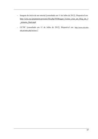 − Imagem do início de um tutorial [consultado em 11 de Julho de 2012]. Disponível em:
    http://cctic.ese.ipsantarem.pt/nonio/file.php/58/Blogger_I/como_criar_um_blog_em_3
    _minutos_final.mp4

−   CCTIC [consultado em 11 de Julho de 2012]. Disponível em: http://www.crie.min-
    edu.pt/index.php?section=7




                                                                                    67
 