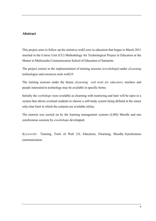 Abstract



This project aims to follow up the initiative web2.zero in education that began in March 2011
inserted in the Course Unit (CU) Methodology for Technological Project in Education at the
Master in Multimedia Communication School of Education of Santarém.

The project consist in the implementation of training sessions (eworkshops) under eLearning
technologies and resources tools web2.0

The training sessions under the theme eLearning web tools for educators, teachers and
people interested in technology may be available in specific forms.

Initially the workshops were available as elearning with mentoring and later will be open in a
system that allows eventual students to choose a self-study system being defined at the outset
only time limit in which the contents are available online.

The etutoria was carried on by the learning management systems (LMS) Moodle and one
synchronous sessions by eworkshops developped.



Keywords : Training, Tools of Web 2.0, Education, Elearning, Moodle, Synchronous
communication.




                                                                                             v
 