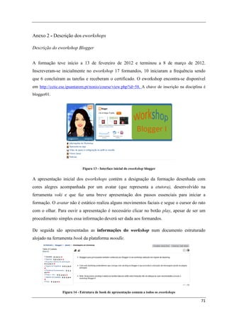 Anexo 2 - Descrição dos eworkshops

Descrição do eworkshop Blogger


A formação teve início a 13 de fevereiro de 2012 e terminou a 8 de março de 2012.
Inscreveram-se inicialmente no eworkshop 17 formandos, 10 iniciaram a frequência sendo
que 6 concluíram as tarefas e receberam o certificado. O eworkshop encontra-se disponível
em http://cctic.ese.ipsantarem.pt/nonio/course/view.php?id=58. A chave de inscrição na disciplina é
blogger01.




                             Figura 13 - Interface inicial do eworkshop blogger


A apresentação inicial dos eworkshops contém a designação da formação desenhada com
cores alegres acompanhada por um avatar (que representa a etutora), desenvolvido na
ferramenta voki e que faz uma breve apresentação dos passos essenciais para iniciar a
formação. O avatar não é estático realiza alguns movimentos faciais e segue o cursor do rato
com o olhar. Para ouvir a apresentação é necessário clicar no botão play, apesar de ser um
procedimento simples essa informação deverá ser dada aos formandos.

De seguida são apresentadas as informações do workshop num documento estruturado
alojado na ferramenta book da plataforma moodle.




                 Figura 14 - Estrutura de book de apresentação comum a todos os eworkshops

                                                                                                71
 